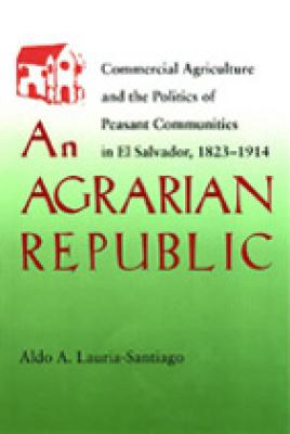 An Agrarian Republic: Commercial Agriculture and the Politics of Peasant Communities in El Salvador, 1823-1914, Aldo A. Lauria Santiago